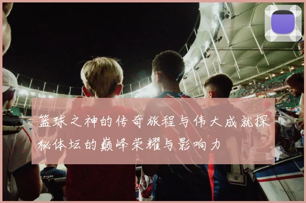 篮球之神的传奇旅程与伟大成就探秘体坛的巅峰荣耀与影响力