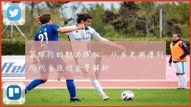 篮球冈的魅力探秘：从历史渊源到现代竞技的全景解析