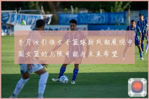 李月汝引领女子篮球新风潮展现中国女篮的无限可能与未来希望