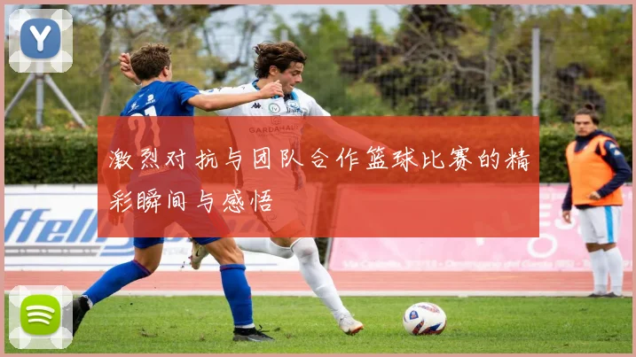 激烈对抗与团队合作篮球比赛的精彩瞬间与感悟